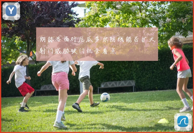 朗赫洛面对厄瓜多尔防线能否扩大射门威胁破门机会看点