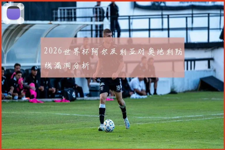 2026世界杯阿尔及利亚对奥地利防线漏洞分析