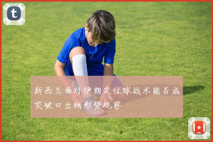新西兰面对伊朗定位球战术能否成突破口出线形势观察