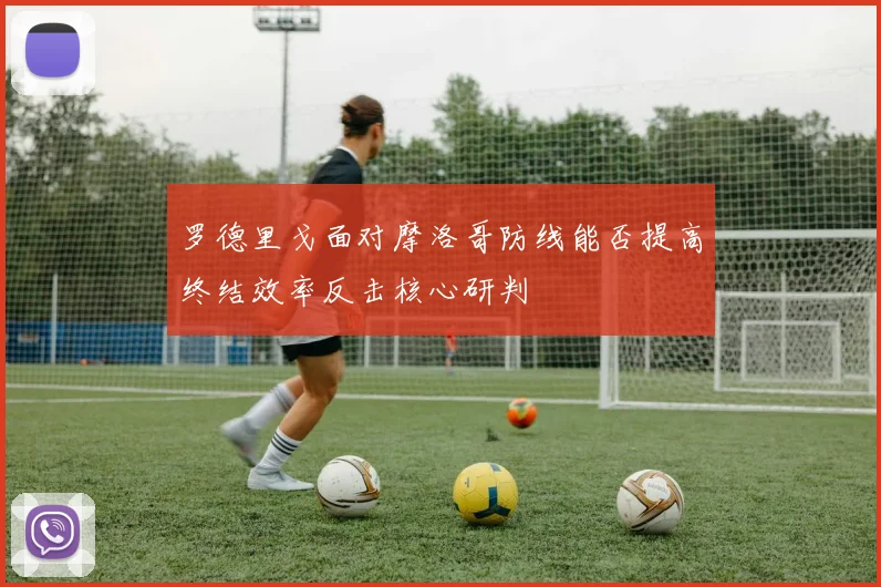 罗德里戈面对摩洛哥防线能否提高终结效率反击核心研判