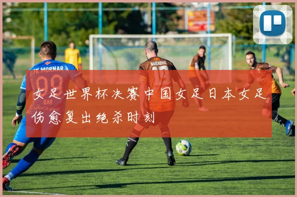 女足世界杯决赛中国女足日本女足伤愈复出绝杀时刻