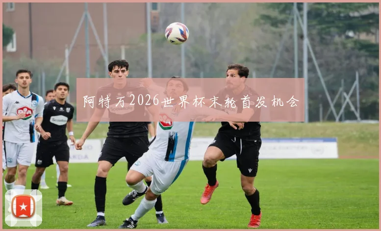阿特万2026世界杯末轮首发机会