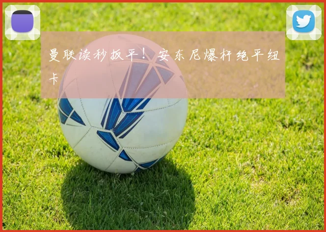 曼联读秒扳平!安东尼爆杆绝平纽卡