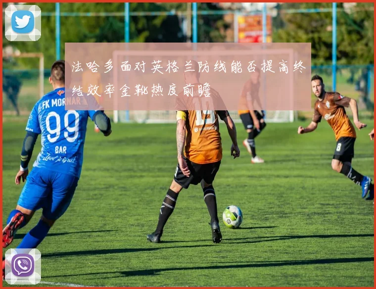 法哈多面对英格兰防线能否提高终结效率金靴热度前瞻
