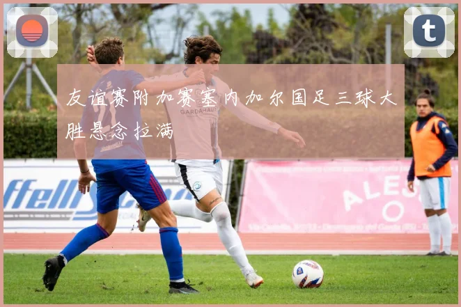 友谊赛附加赛塞内加尔国足三球大胜悬念拉满