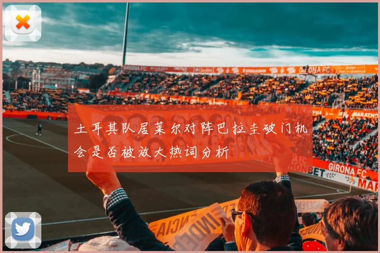 土耳其队居莱尔对阵巴拉圭破门机会是否被放大热词分析
