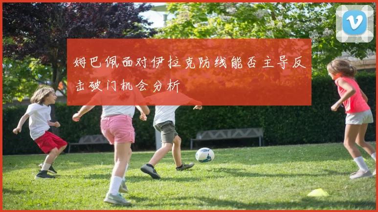姆巴佩面对伊拉克防线能否主导反击破门机会分析