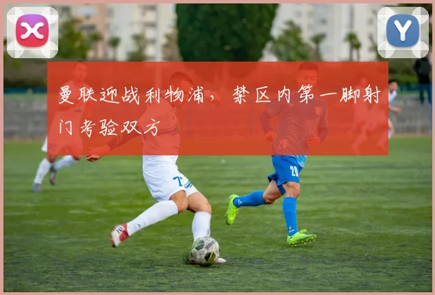 曼联迎战利物浦,禁区内第一脚射门考验双方