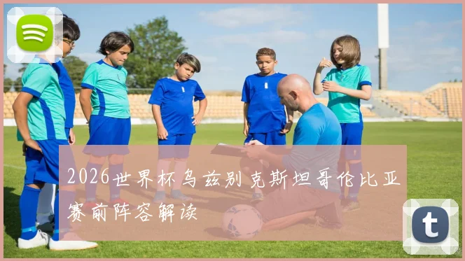 2026世界杯乌兹别克斯坦哥伦比亚赛前阵容解读
