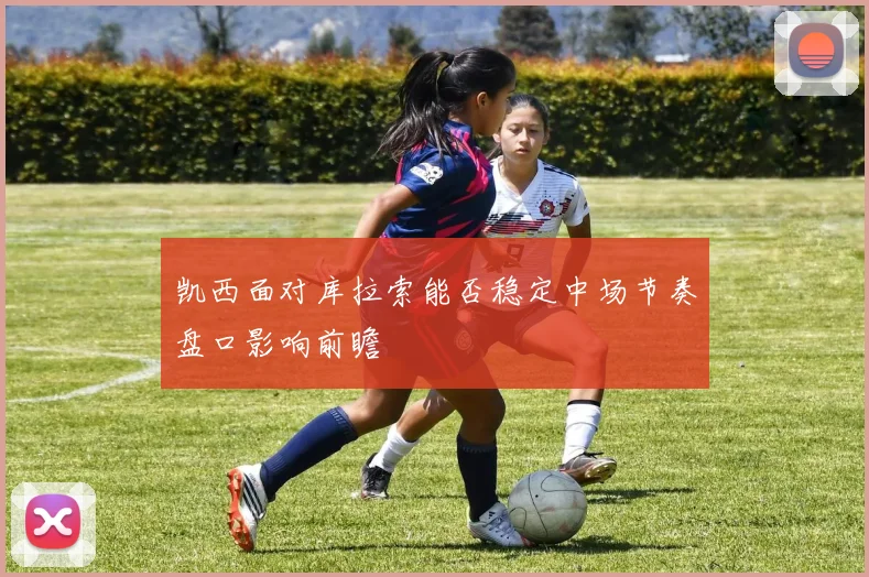 凯西面对库拉索能否稳定中场节奏盘口影响前瞻