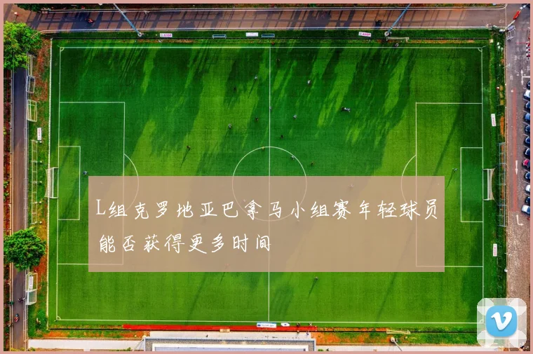 L组克罗地亚巴拿马小组赛年轻球员能否获得更多时间