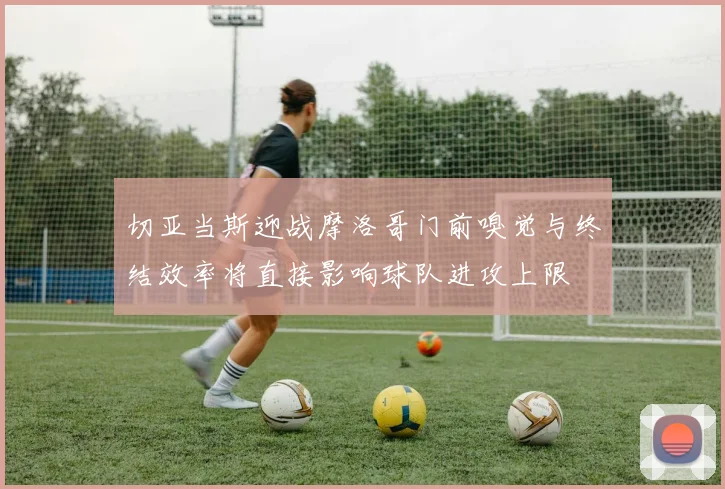 切亚当斯迎战摩洛哥门前嗅觉与终结效率将直接影响球队进攻上限