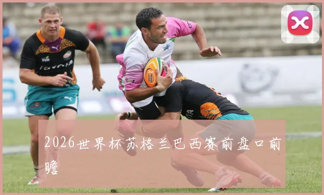 2026世界杯苏格兰巴西赛前盘口前瞻