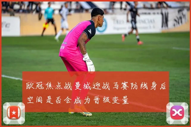 欧冠焦点战曼城迎战马赛防线身后空间是否会成为晋级变量